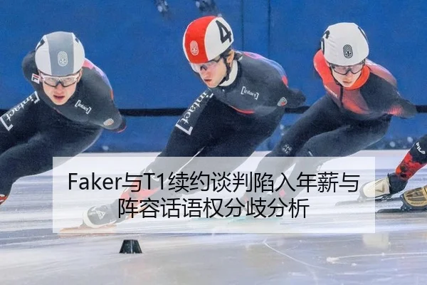 Faker与T1续约谈判陷入年薪与阵容话语权分歧分析